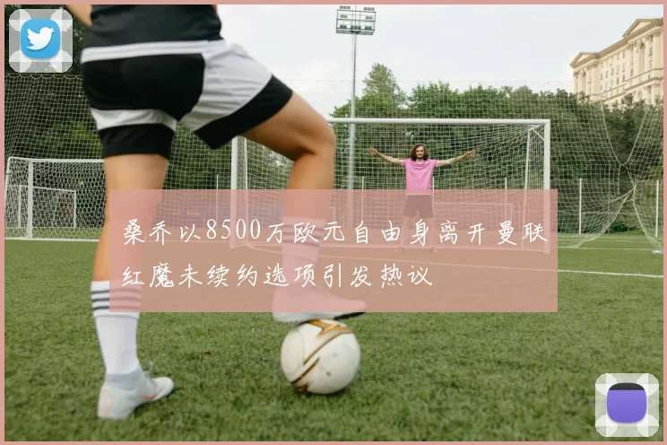桑乔以8500万欧元自由身离开曼联红魔未续约选项引发热议