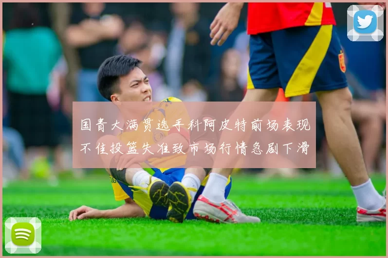 国青大满贯选手科阿皮特前场表现不佳投篮失准致市场行情急剧下滑